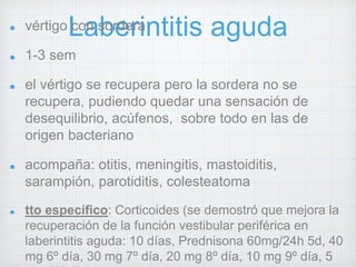 vértigo Lcoan sborederraintitis aguda 
1-3 sem 
el vértigo se recupera pero la sordera no se 
recupera, pudiendo quedar una sensación de 
desequilibrio, acúfenos, sobre todo en las de 
origen bacteriano 
acompaña: otitis, meningitis, mastoiditis, 
sarampión, parotiditis, colesteatoma 
tto específico: Corticoides (se demostró que mejora la 
recuperación de la función vestibular periférica en 
laberintitis aguda: 10 días, Prednisona 60mg/24h 5d, 40 
mg 6º día, 30 mg 7º día, 20 mg 8º día, 10 mg 9º día, 5 
mg 10º día) 
 