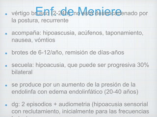 vértigo brEuscno f(2.- 2d4he), n oM esetá ndeiseenrcaedenado por 
la postura, recurrente 
acompaña: hipoascusia, acúfenos, taponamiento, 
nausea, vómtios 
brotes de 6-12/año, remisión de días-años 
secuela: hipoacusia, que puede ser progresiva 30% 
bilateral 
se produce por un aumento de la presión de la 
endolinfa con edema endolinfático (20-40 años) 
dg: 2 episodios + audiometria (hipoacusia sensorial 
con reclutamiento, inicialmente para las frecuencias 
bajas) 
 