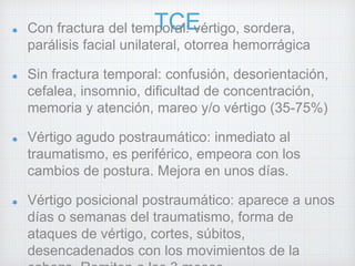 Con fractura del temTpoCralE: vértigo, sordera, 
parálisis facial unilateral, otorrea hemorrágica 
Sin fractura temporal: confusión, desorientación, 
cefalea, insomnio, dificultad de concentración, 
memoria y atención, mareo y/o vértigo (35-75%) 
Vértigo agudo postraumático: inmediato al 
traumatismo, es periférico, empeora con los 
cambios de postura. Mejora en unos días. 
Vértigo posicional postraumático: aparece a unos 
días o semanas del traumatismo, forma de 
ataques de vértigo, cortes, súbitos, 
desencadenados con los movimientos de la 
cabeza. Remiten a los 3 meses. 
 