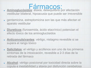 Fármacos: Aminoglucósidos: ataxia, desequilibrio por afectación 
vestibular bilateral, hipoacusia que puede ser irreversible 
gentamicina, estreptomicina son las que más afectan el 
aparato vestibular 
Diureticos (furosemida, ácido etacrínico) potencian el 
efecto tóxico de los aminoglucósidos 
Anticonvulsivantes: vértigo, nistagmo revesible si se 
supera el rango tóxico 
Salicilatos: el vértigo y acúfenos son uno de los primeros 
síntomas de la intoxicación, revesible a 2-3 días de la 
retirada del fármaco 
Alcohol: vértigo posicional por toxicidad directa sobre la 
cúpula e inestabilidad y ataxia por disfunción cerebelosa 
 