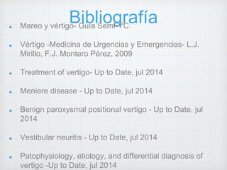 Bibliografía Mareo y vértigo- Guía SemFYC 
Vértigo -Medicina de Urgencias y Emergencias- L.J. 
Mirillo, F.J. Montero Pérez, 2009 
Treatment of vertigo- Up to Date, jul 2014 
Meniere disease - Up to Date, jul 2014 
Benign paroxysmal positional vertigo - Up to Date, jul 
2014 
Vestibular neuritis - Up to Date, jul 2014 
Patophysiology, etiology, and differential diagnosis of 
vertigo -Up to Date, jul 2014 
