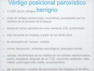 Vértigo posicional paroxístico 
17-42% de los vértigos.benigno 
crisis de vértigos breves (seg), recurrentes, precipitados por los 
cambios de la posición de la cabeza 
temporal (varios episodios en unas semanas 2-6), autolimitado 
más frecuente en mujeres, a partir de los 50-60 años 
se acompaña de: nausea, vómitos 
nunca: hipoacusia, síntomas neurológicos, otoscopia normal 
causas: movimientos de los otolitos en los canales semicirculares 
(post), idiopática, después de un TCE, neuronitis vestibular, otitis 
media, poscirugía oído medio, encamamiento 
dg: anamnesis + prueba de provocación Dix-Hallpike (S 50-88%) 
 