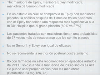Tto: maniobra de Epley, maniobra Epley modificada, 
maniobra de Semont modificada 
En un estudio en cual se comparó la m Epley con maniobras 
placebo: la análisis después de 1 mes de tto los pacientes 
con m Epley han tenido una respuesta más significativa a la 
m Dix-Hallpike que el grupo placebo (89% vs 27%) 
Los pacientes tratados con mabiobras tienen una probabilidad 
de 37 veces más de recuperarse que los con tto placebo 
las m Semont y Epley son igual de eficaces 
No se recomienda la restricción postural postratamiento 
tto con fármacos no está recomendado en episodios aislados 
de VPPB, sólo cuando la frecuencia de los episodios es alta. 
Se puede usar premedicación para las maniobras 
(Betahistina 24 mg/12h, 7d) 
 