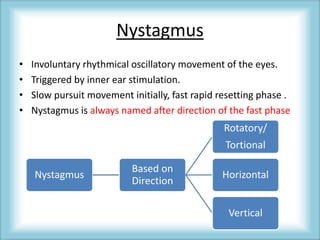 Nystagmus
• Involuntary rhythmical oscillatory movement of the eyes.
• Triggered by inner ear stimulation.
• Slow pursuit movement initially, fast rapid resetting phase .
• Nystagmus is always named after direction of the fast phase
Nystagmus
Based on
Direction
Rotatory/
Tortional
Horizontal
Vertical
 