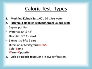 Caloric Test- Types
1. Modified Kobrak Test: 60°, 60 s, Ice water
2. Fitzgerald-Hallpike Test/Bithermal Caloric Test:
• Supine position
• Water at 30° & 44°
• Head tilt: 30° forward
• 5 mins gap b/w 2 ears
• Direction of Nystagmus:COWS
Cold- Same
Warm- Opposite
3. Cold air caloric test: Done in TM perforation
 