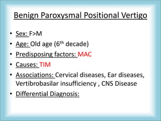 Benign Paroxysmal Positional Vertigo
• Sex: F>M
• Age: Old age (6th decade)
• Predisposing factors: MAC
• Causes: TIM
• Associations: Cervical diseases, Ear diseases,
Vertibrobasilar insufficiency , CNS Disease
• Differential Diagnosis:
 