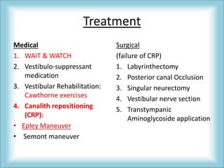 Treatment
Medical
1. WAIT & WATCH
2. Vestibulo-suppressant
medication
3. Vestibular Rehabilitation:
Cawthorne exercises
4. Canalith repositioning
(CRP):
• Epley Maneuver
• Semont maneuver
Surgical
(failure of CRP)
1. Labyrinthectomy
2. Posterior canal Occlusion
3. Singular neurectomy
4. Vestibular nerve section
5. Transtympanic
Aminoglycoside application
 