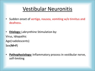 Vestibular Neuronitis
• Sudden onset of vertigo, nausea, vomiting w/o tinnitus and
deafness.
• Etiology: Labrynthine Stimulation by:
Virus, Idiopathic
Age(>adolescents)
Sex(M=F)
• Pathophysiology: Inflammatory process in vestibular nerve,
self-limiting
 