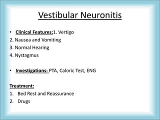 Vestibular Neuronitis
• Clinical Features:1. Vertigo
2. Nausea and Vomiting
3. Normal Hearing
4. Nystagmus
• Investigations: PTA, Caloric Test, ENG
Treatment:
1. Bed Rest and Reassurance
2. Drugs
 