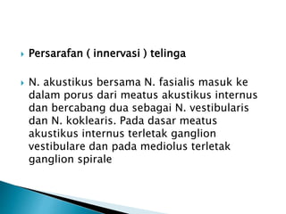  Persarafan ( innervasi ) telinga
 N. akustikus bersama N. fasialis masuk ke
dalam porus dari meatus akustikus internus
dan bercabang dua sebagai N. vestibularis
dan N. koklearis. Pada dasar meatus
akustikus internus terletak ganglion
vestibulare dan pada mediolus terletak
ganglion spirale
 