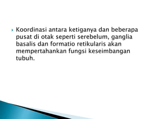  Koordinasi antara ketiganya dan beberapa
pusat di otak seperti serebelum, ganglia
basalis dan formatio retikularis akan
mempertahankan fungsi keseimbangan
tubuh.
 