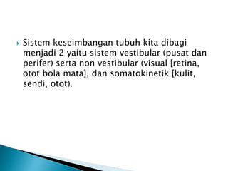  Sistem keseimbangan tubuh kita dibagi
menjadi 2 yaitu sistem vestibular (pusat dan
perifer) serta non vestibular (visual [retina,
otot bola mata], dan somatokinetik [kulit,
sendi, otot).
 