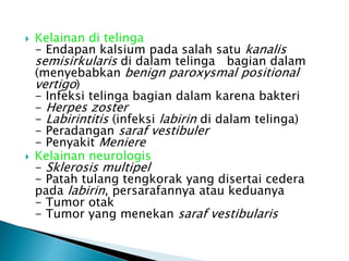  Kelainan di telinga
- Endapan kalsium pada salah satu kanalis
semisirkularis di dalam telinga bagian dalam
(menyebabkan benign paroxysmal positional
vertigo)
- Infeksi telinga bagian dalam karena bakteri
- Herpes zoster
- Labirintitis (infeksi labirin di dalam telinga)
- Peradangan saraf vestibuler
- Penyakit Meniere
 Kelainan neurologis
- Sklerosis multipel
- Patah tulang tengkorak yang disertai cedera
pada labirin, persarafannya atau keduanya
- Tumor otak
- Tumor yang menekan saraf vestibularis
 