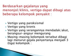 Vertigo yang paroksismal
 Vertigo yang kronis
 Vertigo yang serangannya mendadak/akut,
berangsur-angsur mengurang
 Masing-masing kelompok tersebut dibagi
lagi menurut gejala penyertanya menjadi 3
(tiga) kelompok :
 