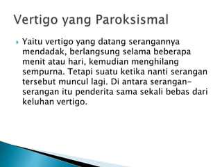  Yaitu vertigo yang datang serangannya
mendadak, berlangsung selama beberapa
menit atau hari, kemudian menghilang
sempurna. Tetapi suatu ketika nanti serangan
tersebut muncul lagi. Di antara serangan-
serangan itu penderita sama sekali bebas dari
keluhan vertigo.
 