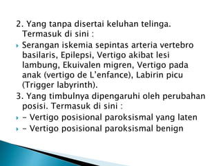 2. Yang tanpa disertai keluhan telinga.
Termasuk di sini :
 Serangan iskemia sepintas arteria vertebro
basilaris, Epilepsi, Vertigo akibat lesi
lambung, Ekuivalen migren, Vertigo pada
anak (vertigo de L’enfance), Labirin picu
(Trigger labyrinth).
3. Yang timbulnya dipengaruhi oleh perubahan
posisi. Termasuk di sini :
 - Vertigo posisional paroksismal yang laten
 - Vertigo posisional paroksismal benign
 