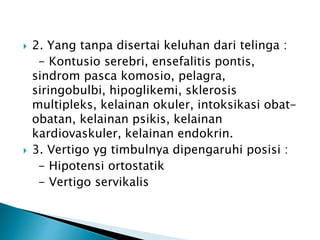  2. Yang tanpa disertai keluhan dari telinga :
- Kontusio serebri, ensefalitis pontis,
sindrom pasca komosio, pelagra,
siringobulbi, hipoglikemi, sklerosis
multipleks, kelainan okuler, intoksikasi obat-
obatan, kelainan psikis, kelainan
kardiovaskuler, kelainan endokrin.
 3. Vertigo yg timbulnya dipengaruhi posisi :
- Hipotensi ortostatik
- Vertigo servikalis
 