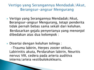  Vertigo yang Serangannya Mendadak/Akut,
Berangsur-angsur Mengurang, tetapi penderita
tidak pernah bebas sama sekali dari keluhan.
Berdasarkan gejala penyertanya yang menonjol
dibedakan atas dua kelompok :
 Disertai dengan keluhan telinga :
-Trauma labirin, Herpes zoster otikus,
Labirinitis akuta, Perdarahan labirin, Neuritis
nervus VIII, cedera pada arteria auditiva
interna/arteia vestibulokoklearis.
 
