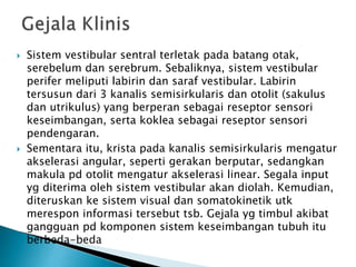  Sistem vestibular sentral terletak pada batang otak,
serebelum dan serebrum. Sebaliknya, sistem vestibular
perifer meliputi labirin dan saraf vestibular. Labirin
tersusun dari 3 kanalis semisirkularis dan otolit (sakulus
dan utrikulus) yang berperan sebagai reseptor sensori
keseimbangan, serta koklea sebagai reseptor sensori
pendengaran.
 Sementara itu, krista pada kanalis semisirkularis mengatur
akselerasi angular, seperti gerakan berputar, sedangkan
makula pd otolit mengatur akselerasi linear. Segala input
yg diterima oleh sistem vestibular akan diolah. Kemudian,
diteruskan ke sistem visual dan somatokinetik utk
merespon informasi tersebut tsb. Gejala yg timbul akibat
gangguan pd komponen sistem keseimbangan tubuh itu
berbeda-beda
 