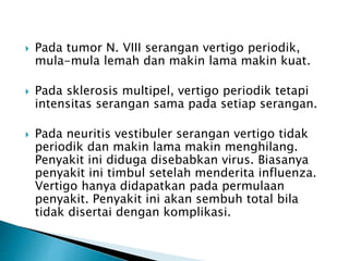  Pada tumor N. VIII serangan vertigo periodik,
mula-mula lemah dan makin lama makin kuat.
 Pada sklerosis multipel, vertigo periodik tetapi
intensitas serangan sama pada setiap serangan.
 Pada neuritis vestibuler serangan vertigo tidak
periodik dan makin lama makin menghilang.
Penyakit ini diduga disebabkan virus. Biasanya
penyakit ini timbul setelah menderita influenza.
Vertigo hanya didapatkan pada permulaan
penyakit. Penyakit ini akan sembuh total bila
tidak disertai dengan komplikasi.
 