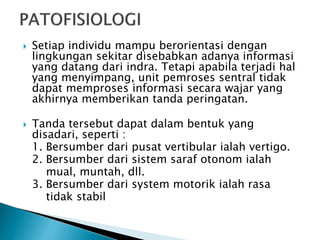  Setiap individu mampu berorientasi dengan
lingkungan sekitar disebabkan adanya informasi
yang datang dari indra. Tetapi apabila terjadi hal
yang menyimpang, unit pemroses sentral tidak
dapat memproses informasi secara wajar yang
akhirnya memberikan tanda peringatan.
 Tanda tersebut dapat dalam bentuk yang
disadari, seperti :
1. Bersumber dari pusat vertibular ialah vertigo.
2. Bersumber dari sistem saraf otonom ialah
mual, muntah, dll.
3. Bersumber dari system motorik ialah rasa
tidak stabil
 