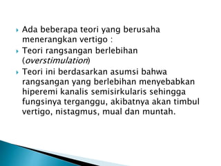  Ada beberapa teori yang berusaha
menerangkan vertigo :
 Teori rangsangan berlebihan
(overstimulation)
 Teori ini berdasarkan asumsi bahwa
rangsangan yang berlebihan menyebabkan
hiperemi kanalis semisirkularis sehingga
fungsinya terganggu, akibatnya akan timbul
vertigo, nistagmus, mual dan muntah.
 