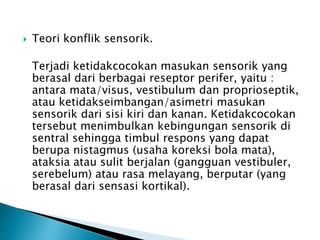  Teori konflik sensorik.
Terjadi ketidakcocokan masukan sensorik yang
berasal dari berbagai reseptor perifer, yaitu :
antara mata/visus, vestibulum dan proprioseptik,
atau ketidakseimbangan/asimetri masukan
sensorik dari sisi kiri dan kanan. Ketidakcocokan
tersebut menimbulkan kebingungan sensorik di
sentral sehingga timbul respons yang dapat
berupa nistagmus (usaha koreksi bola mata),
ataksia atau sulit berjalan (gangguan vestibuler,
serebelum) atau rasa melayang, berputar (yang
berasal dari sensasi kortikal).
 