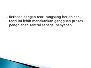  Berbeda dengan teori rangsang berlebihan,
teori ini lebih menekankan gangguan proses
pengolahan sentral sebagai penyebab.
 