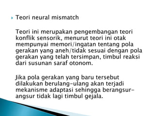  Teori neural mismatch
Teori ini merupakan pengembangan teori
konflik sensorik, menurut teori ini otak
mempunyai memori/ingatan tentang pola
gerakan yang aneh/tidak sesuai dengan pola
gerakan yang telah tersimpan, timbul reaksi
dari susunan saraf otonom.
Jika pola gerakan yang baru tersebut
dilakukan berulang-ulang akan terjadi
mekanisme adaptasi sehingga berangsur-
angsur tidak lagi timbul gejala.
 
