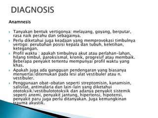 Anamnesis
 Tanyakan bentuk vertigonya: melayang, goyang, berputar,
rasa naik perahu dan sebagainya.
 Perlu diketahui juga keadaan yang memprovokasi timbulnya
vertigo: perubahan posisi kepala dan tubuh, keletihan,
ketegangan.
 Profil waktu : apakah timbulnya akut atau perlahan-lahan,
hilang timbul, paroksismal, kronik, progresif atau membaik.
Beberapa penyakit tertentu mempunyai profil waktu yang
khas.
 Apakah juga ada gangguan pendengaran yang biasanya
menyertai/ditemukan pada lesi alat vestibuler atau n.
vestibuler.
 Penggunaan obat-obatan seperti streptomisin, kanamisin,
salisilat, antimalaria dan lain-lain yang diketahui
ototoksik/vestibulototoksik dan adanya penyakit sistemik
seperti anemi, penyakit jantung, hipertensi, hipotensi,
penyakit paru juga perlu ditanyakan. Juga kemungkinan
trauma akustik.
 