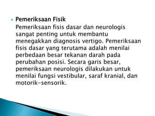  Pemeriksaan Fisik
Pemeriksaan fisis dasar dan neurologis
sangat penting untuk membantu
menegakkan diagnosis vertigo. Pemeriksaan
fisis dasar yang terutama adalah menilai
perbedaan besar tekanan darah pada
perubahan posisi. Secara garis besar,
pemeriksaan neurologis dilakukan untuk
menilai fungsi vestibular, saraf kranial, dan
motorik-sensorik.
 