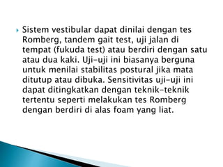  Sistem vestibular dapat dinilai dengan tes
Romberg, tandem gait test, uji jalan di
tempat (fukuda test) atau berdiri dengan satu
atau dua kaki. Uji-uji ini biasanya berguna
untuk menilai stabilitas postural jika mata
ditutup atau dibuka. Sensitivitas uji-uji ini
dapat ditingkatkan dengan teknik-teknik
tertentu seperti melakukan tes Romberg
dengan berdiri di alas foam yang liat.
 