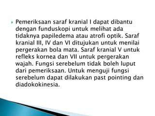  Pemeriksaan saraf kranial I dapat dibantu
dengan funduskopi untuk melihat ada
tidaknya papiledema atau atrofi optik. Saraf
kranial III, IV dan VI ditujukan untuk menilai
pergerakan bola mata. Saraf kranial V untuk
refleks kornea dan VII untuk pergerakan
wajah. Fungsi serebelum tidak boleh luput
dari pemeriksaan. Untuk menguji fungsi
serebelum dapat dilakukan past pointing dan
diadokokinesia.
 