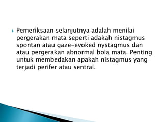  Pemeriksaan selanjutnya adalah menilai
pergerakan mata seperti adakah nistagmus
spontan atau gaze-evoked nystagmus dan
atau pergerakan abnormal bola mata. Penting
untuk membedakan apakah nistagmus yang
terjadi perifer atau sentral.
 