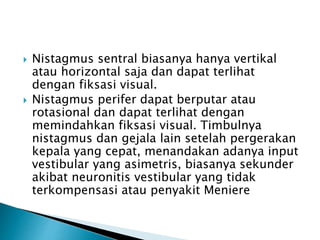  Nistagmus sentral biasanya hanya vertikal
atau horizontal saja dan dapat terlihat
dengan fiksasi visual.
 Nistagmus perifer dapat berputar atau
rotasional dan dapat terlihat dengan
memindahkan fiksasi visual. Timbulnya
nistagmus dan gejala lain setelah pergerakan
kepala yang cepat, menandakan adanya input
vestibular yang asimetris, biasanya sekunder
akibat neuronitis vestibular yang tidak
terkompensasi atau penyakit Meniere
 
