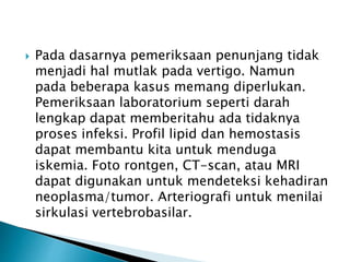  Pada dasarnya pemeriksaan penunjang tidak
menjadi hal mutlak pada vertigo. Namun
pada beberapa kasus memang diperlukan.
Pemeriksaan laboratorium seperti darah
lengkap dapat memberitahu ada tidaknya
proses infeksi. Profil lipid dan hemostasis
dapat membantu kita untuk menduga
iskemia. Foto rontgen, CT-scan, atau MRI
dapat digunakan untuk mendeteksi kehadiran
neoplasma/tumor. Arteriografi untuk menilai
sirkulasi vertebrobasilar.
 