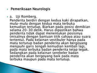  Pemeriksaan Neurologis
 a. Uji Romberg.
Penderita berdiri dengan kedua kaki dirapatkan,
mula-mula dengan kedua mata terbuka
kemudian tertutup. Biarkan pada posisi demikian
selama 20-30 detik. Harus dipastikan bahwa
penderita tidak dapat menentukan posisinya
(misalnya dengan bantuan titik cahaya atau suara
tertentu). Pada kelainan vestibuler hanya pada
mata tertutup badan penderita akan bergoyang
menjauhi garis tengah kemudian kembali lagi,
pada mata terbuka badan penderita tetap tegak.
Sedangkan pada kelainan serebeler badan
penderita akan bergoyang baik pada mata
terbuka maupun pada mata tertutup.
 