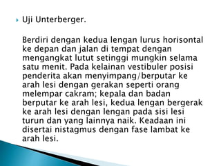  Uji Unterberger.
Berdiri dengan kedua lengan lurus horisontal
ke depan dan jalan di tempat dengan
mengangkat lutut setinggi mungkin selama
satu menit. Pada kelainan vestibuler posisi
penderita akan menyimpang/berputar ke
arah lesi dengan gerakan seperti orang
melempar cakram; kepala dan badan
berputar ke arah lesi, kedua lengan bergerak
ke arah lesi dengan lengan pada sisi lesi
turun dan yang lainnya naik. Keadaan ini
disertai nistagmus dengan fase lambat ke
arah lesi.
 