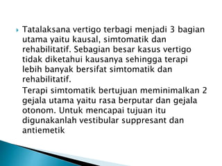  Tatalaksana vertigo terbagi menjadi 3 bagian
utama yaitu kausal, simtomatik dan
rehabilitatif. Sebagian besar kasus vertigo
tidak diketahui kausanya sehingga terapi
lebih banyak bersifat simtomatik dan
rehabilitatif.
Terapi simtomatik bertujuan meminimalkan 2
gejala utama yaitu rasa berputar dan gejala
otonom. Untuk mencapai tujuan itu
digunakanlah vestibular suppresant dan
antiemetik
 
