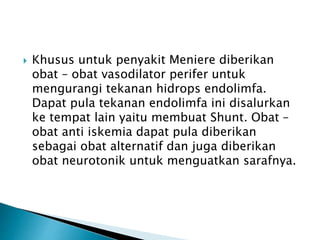  Khusus untuk penyakit Meniere diberikan
obat – obat vasodilator perifer untuk
mengurangi tekanan hidrops endolimfa.
Dapat pula tekanan endolimfa ini disalurkan
ke tempat lain yaitu membuat Shunt. Obat –
obat anti iskemia dapat pula diberikan
sebagai obat alternatif dan juga diberikan
obat neurotonik untuk menguatkan sarafnya.
 