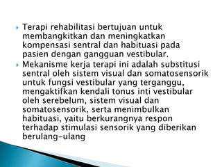  Terapi rehabilitasi bertujuan untuk
membangkitkan dan meningkatkan
kompensasi sentral dan habituasi pada
pasien dengan gangguan vestibular.
 Mekanisme kerja terapi ini adalah substitusi
sentral oleh sistem visual dan somatosensorik
untuk fungsi vestibular yang terganggu,
mengaktifkan kendali tonus inti vestibular
oleh serebelum, sistem visual dan
somatosensorik, serta menimbulkan
habituasi, yaitu berkurangnya respon
terhadap stimulasi sensorik yang diberikan
berulang-ulang
 