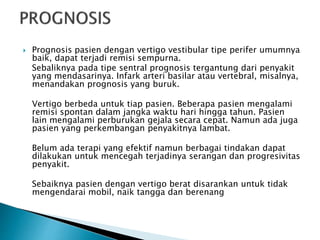  Prognosis pasien dengan vertigo vestibular tipe perifer umumnya
baik, dapat terjadi remisi sempurna.
Sebaliknya pada tipe sentral prognosis tergantung dari penyakit
yang mendasarinya. Infark arteri basilar atau vertebral, misalnya,
menandakan prognosis yang buruk.
Vertigo berbeda untuk tiap pasien. Beberapa pasien mengalami
remisi spontan dalam jangka waktu hari hingga tahun. Pasien
lain mengalami perburukan gejala secara cepat. Namun ada juga
pasien yang perkembangan penyakitnya lambat.
Belum ada terapi yang efektif namun berbagai tindakan dapat
dilakukan untuk mencegah terjadinya serangan dan progresivitas
penyakit.
Sebaiknya pasien dengan vertigo berat disarankan untuk tidak
mengendarai mobil, naik tangga dan berenang
 