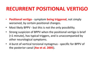 RECURRENT POSITIONAL VERTIGO
• Positional vertigo - symptom being triggered, not simply
worsened, by certain positional changes.
• Most likely BPPV - but this is not the only possibility.
• Strong suspicion of BPPV when the positional vertigo is brief
(<1 minute), has typical triggers, and is unaccompanied by
other neurological symptoms.
• A burst of vertical torsional nystagmus - specific for BPPV of
the posterior canal (Aw et al. 2005).
 
