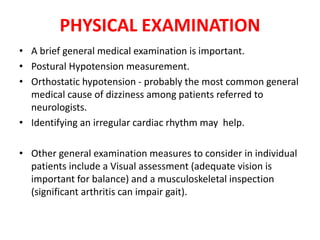 PHYSICAL EXAMINATION
• A brief general medical examination is important.
• Postural Hypotension measurement.
• Orthostatic hypotension - probably the most common general
medical cause of dizziness among patients referred to
neurologists.
• Identifying an irregular cardiac rhythm may help.
• Other general examination measures to consider in individual
patients include a Visual assessment (adequate vision is
important for balance) and a musculoskeletal inspection
(significant arthritis can impair gait).
 