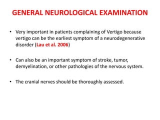 GENERAL NEUROLOGICAL EXAMINATION
• Very important in patients complaining of Vertigo because
vertigo can be the earliest symptom of a neurodegenerative
disorder (Lau et al. 2006)
• Can also be an important symptom of stroke, tumor,
demyelination, or other pathologies of the nervous system.
• The cranial nerves should be thoroughly assessed.
 