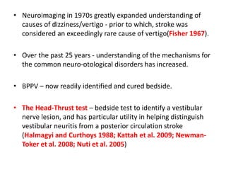• Neuroimaging in 1970s greatly expanded understanding of
causes of dizziness/vertigo - prior to which, stroke was
considered an exceedingly rare cause of vertigo(Fisher 1967).
• Over the past 25 years - understanding of the mechanisms for
the common neuro-otological disorders has increased.
• BPPV – now readily identified and cured bedside.
• The Head-Thrust test – bedside test to identify a vestibular
nerve lesion, and has particular utility in helping distinguish
vestibular neuritis from a posterior circulation stroke
(Halmagyi and Curthoys 1988; Kattah et al. 2009; Newman-
Toker et al. 2008; Nuti et al. 2005)
 