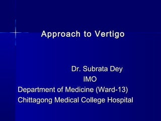 Approach to VertigoApproach to Vertigo
Dr. Subrata DeyDr. Subrata Dey
IMOIMO
Department of Medicine (Ward-13)Department of Medicine (Ward-13)
Chittagong Medical College HospitalChittagong Medical College Hospital
 