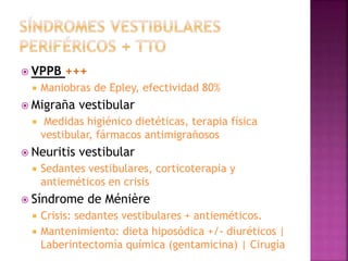  VPPB +++
 Maniobras de Epley, efectividad 80%
 Migraña vestibular
 Medidas higiénico dietéticas, terapia física
vestibular, fármacos antimigrañosos
 Neuritis vestibular
 Sedantes vestibulares, corticoterapia y
antieméticos en crisis
 Síndrome de Ménière
 Crisis: sedantes vestibulares + antieméticos.
 Mantenimiento: dieta hiposódica +/- diuréticos |
Laberintectomía química (gentamicina) | Cirugía
 
