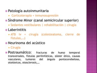  Patología autoinmunitaria
 Corticoterapia + inmunosupresión
 Síndrome Minor (canal semicircular superior)
 Sedantes vestibulares | rehabilitación | cirugía
 Laberintitis
 ATB iv + cirugía (colesteatoma, cierre de
fístulas,…)
 Neurinoma del acústico
 Cirugía
 Postraumático: fracturas de hueso temporal
transversales, fístulas perilinfáticas, zóster ótico, causas
vasculares, tumores del ángulo pontocerebeloso,
ototóxicos, otosclerosis,…
 