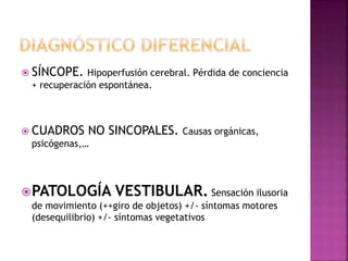  SÍNCOPE. Hipoperfusión cerebral. Pérdida de conciencia
+ recuperación espontánea.
 CUADROS NO SINCOPALES. Causas orgánicas,
psicógenas,…
PATOLOGÍA VESTIBULAR. Sensación ilusoria
de movimiento (++giro de objetos) +/- síntomas motores
(desequilibrio) +/- síntomas vegetativos
 